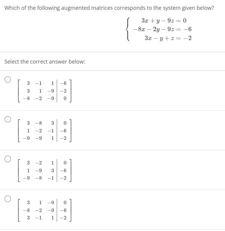 Which of the following augmented matrices corresponds to the system given below?
3x + y – 9z = 0
-8x – 2y – 9z = -6
%3D
3x – y + z = -2
Select the correct answer below:
3 -1
1
-6
3
1 -9
-2
-8 -2 -9
3 -8
3
1 -2 -1
-6
-9 -9
1
-2
3 -2
1
1 -9
3
-6
-9
-8 -1
-2
3
1 -9
-8 -2 -9
-6
3 -1
1
-2
