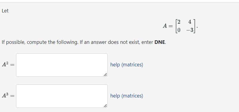 Let
If possible, compute the following. If an answer does not exist, enter DNE.
A²-
A³
=
help (matrices)
A = 18 4].
0 -3
help (matrices)