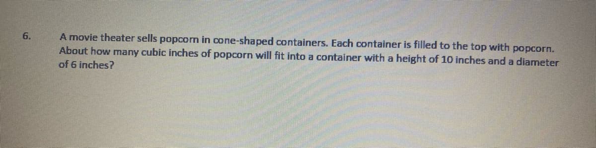 A movie theater sells popcom in cone-shaped containers. Each container is filled to the top with popcorn.
About how many cubic inches of popcorn will fit into a container with a height of 10 inches and a diameter
6.
of 6 inches?
