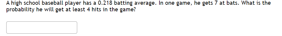 A high school baseball player has a 0.218 batting average. In one game, he gets 7 at bats. What is the
probability he will get at least 4 hits in the game?
