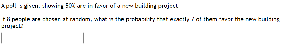 A poll is given, showing 50% are in favor of a new building project.
If 8 people are chosen at random, what is the probability that exactly 7 of them favor the new building
project?
