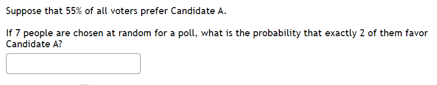 Suppose that 55% of all voters prefer Candidate A.
If 7 people are chosen at random for a poll, what is the probability that exactly 2 of them favor
Candidate A?
