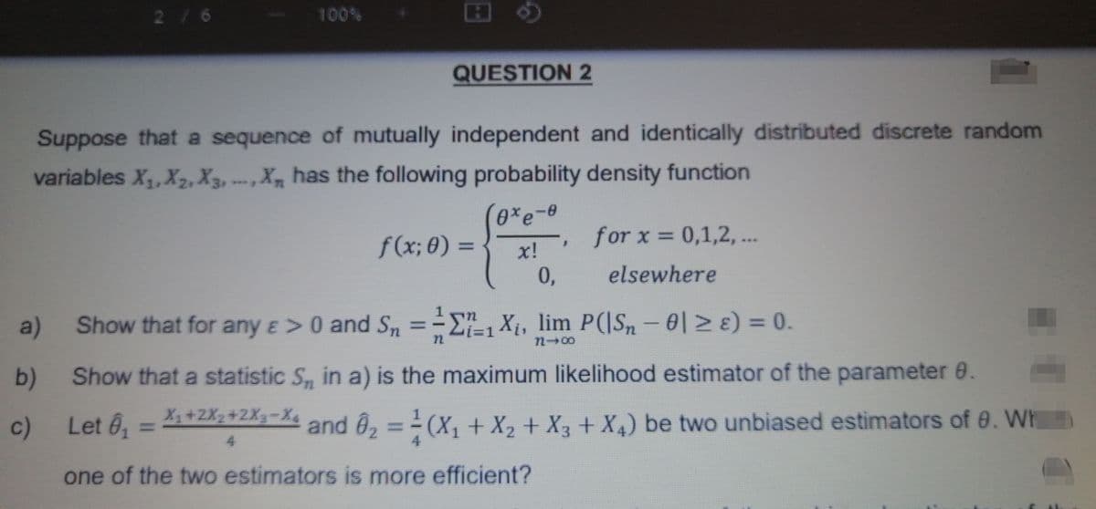 a)
b)
2 / 6
Suppose that a sequence of mutually independent and identically distributed discrete random
variables X₁, X₂, X3, X has the following probability density function
0xe-0
x!
0,
c)
100%
QUESTION 2
f(x; 0) =
for x = 0,1,2,...
elsewhere
F
Show that for any e > 0 and S₁ = -1 X¡, lim P(|S, − 0| ≥ ɛ) = 0.
1-00
Show that a statistic S, in a) is the maximum likelihood estimator of the parameter 0.
X₁ +2X₂+2X3=X4
Let 6₁
and Ô₂ = ²(X₁ + X₂ + X3 + X4) be two unbiased estimators of 9. Wh
one of the two estimators is more efficient?