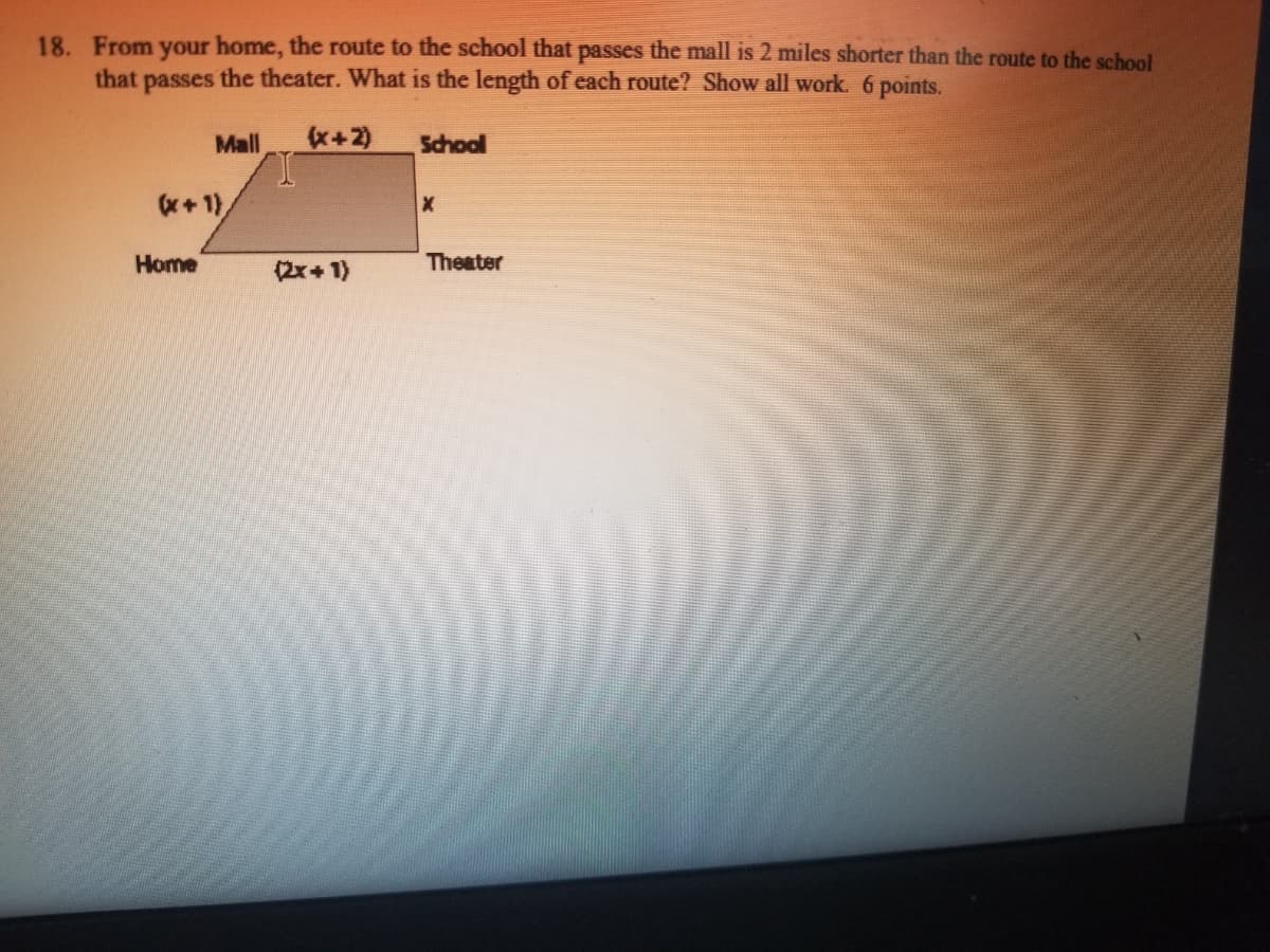 18. From your home, the route to the school that passes the mall is 2 miles shorter than the route to the school
that passes the theater. What is the length of each route? Show all work. 6 points.
Mall
(x+2)
School
(x+ 1)
Home
(2x+1)
Theater
