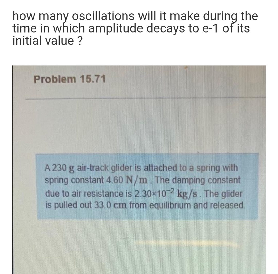 how many oscillations will it make during the
time in which amplitude decays to e-1 of its
initial value ?
Problem 15.71
A 230 g air-track glider is attached to a spring with
spring constant 4.60 N/m. The damping constant
due to air resistance is 2.30x102 kg/s. The glider
is pulled out 33.0 cm from equilibrium and released.
