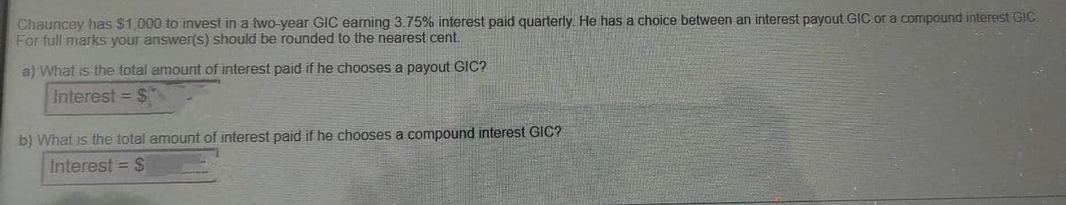 Chauncey has $1,000 to invest in a two-year GIC earning 3.75% interest paid quarterly. He has a choice between an interest payout GIC or a compound interest GIC
For full marks your answer(s) should be rounded to the nearest cent.
a) What is the total amount of interest paid if he chooses a payout GIC?
Interest = $
%3D
b) What is the total amount of interest paid if he chooses a compound interest GIC?
Interest
2$
