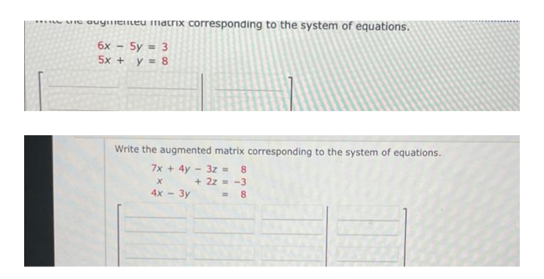 " uit auymeneu matrix corresponding to the system of equations.
6x - 5y = 3
5x + y = 8
Write the augmented matrix corresponding to the system of equations.
7x + 4y - 3z =
8
+ 2z = -3
4х - Зу
%3D
