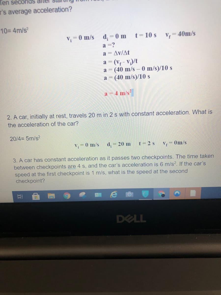 Ten secondS
T's average acceleration?
10= 4m/s
V;=0 m/s
d; = 0 m
t= 10 s
V, = 40m/s
a =?
a = Av/At
a = (V - V;)/t
a = (40 m/s - 0 m/s)/10 s
a = (40 m/s)/10 s
a = 4 m/s²
2. A car, initially at rest, travels 20 m in 2 s with constant acceleration. What is
the acceleration of the car?
20/4= 5m/s?
V= 0 m/s
d,
= 20 m
t= 2 s
V = 0m/s
3. A car has constant acceleration as it passes two checkpoints. The time taken
between checkpoints are 4 s, and the car's acceleration is 6 m/s². If the car's
speed at the first checkpoint is 1 m/s, what is the speed at the second
checkpoint?
DELL
