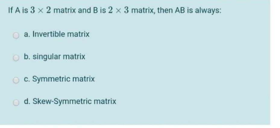 If A is 3 x 2 matrix and B is 2 x 3 matrix, then AB is always:
a. Invertible matrix
b. singular matrix
c. Symmetric matrix
d. Skew-Symmetric matrix

