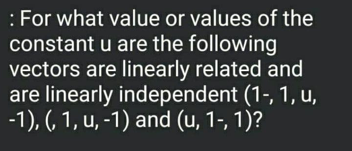 : For what value or values of the
constant u are the following
vectors are linearly related and
are linearly independent (1-, 1, u,
-1), (, 1, u, -1) and (u, 1-, 1)?
