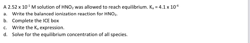 A 2.52 x 101 M solution of HNO2 was allowed to reach equilibrium. Ka = 4.1 x 104
a.
Write the balanced ionization reaction for HNO2.
b. Complete the ICE box
Write the Ka expression.
d. Solve for the equilibrium concentration of all species.
с.
