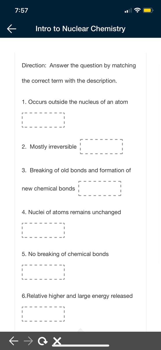7:57
Intro to Nuclear Chemistry
Direction: Answer the question by matching
the correct term with the description.
1. Occurs outside the nucleus of an atom
2. Mostly irreversible
3. Breaking of old bonds and formation of
new chemical bonds
4. Nuclei of atoms remains unchanged
5. No breaking of chemical bonds
6.Relative higher and large energy released
