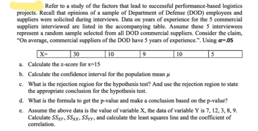 "On average, commercial suppliers of the DOD have 5 years of experience.". Using a=.05
30
10
X=
a. Calculate the z-score for x=15
b. Calculate the confidence interval for the population mean µ
c. What is the rejection region for the hypothesis test? And use the rejection region to state
the appropriate conclusion for he hypothesis test.
10
