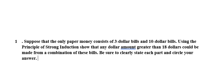 1 . Suppose that the only paper money consists of 3-dollar bills and 10-dollar bills. Using the
Principle of Strong Induction show that any dollar amount greater than 18 dollars could be
made from a combination of these bills. Be sure to clearly state each part and circle your
answer.
