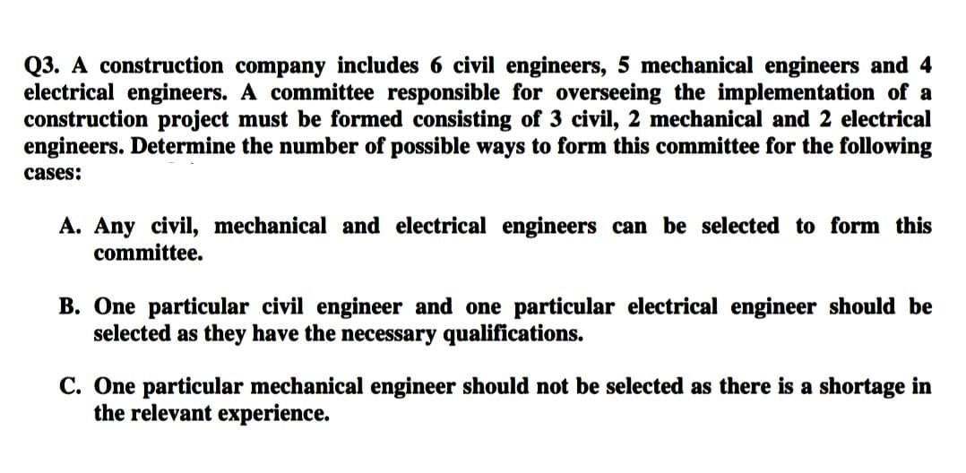 Q3. A construction company includes 6 civil engineers, 5 mechanical engineers and 4
electrical engineers. A committee responsible for overseeing the implementation of a
construction project must be formed consisting of 3 civil, 2 mechanical and 2 electrical
engineers. Determine the number of possible ways to form this committee for the following
cases:
A. Any civil, mechanical and electrical engineers can be selected to form this
committee.
B. One particular civil engineer and one particular electrical engineer should be
selected as they have the necessary qualifications.
C. One particular mechanical engineer should not be selected as there is a shortage in
the relevant experience.
