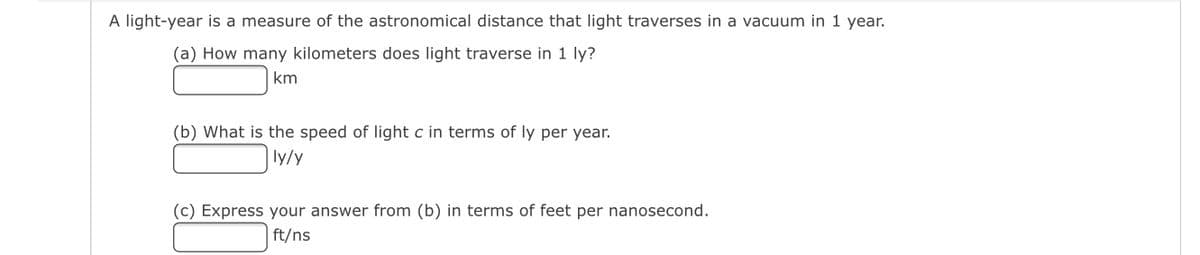 A light-year is a measure of the astronomical distance that light traverses in a vacuum in 1 year.
(a) How many kilometers does light traverse in 1 ly?
km
(b) What is the speed of light c in terms of ly per year.
ly/y
(c) Express your answer from (b) in terms of feet per nanosecond.
ft/ns
