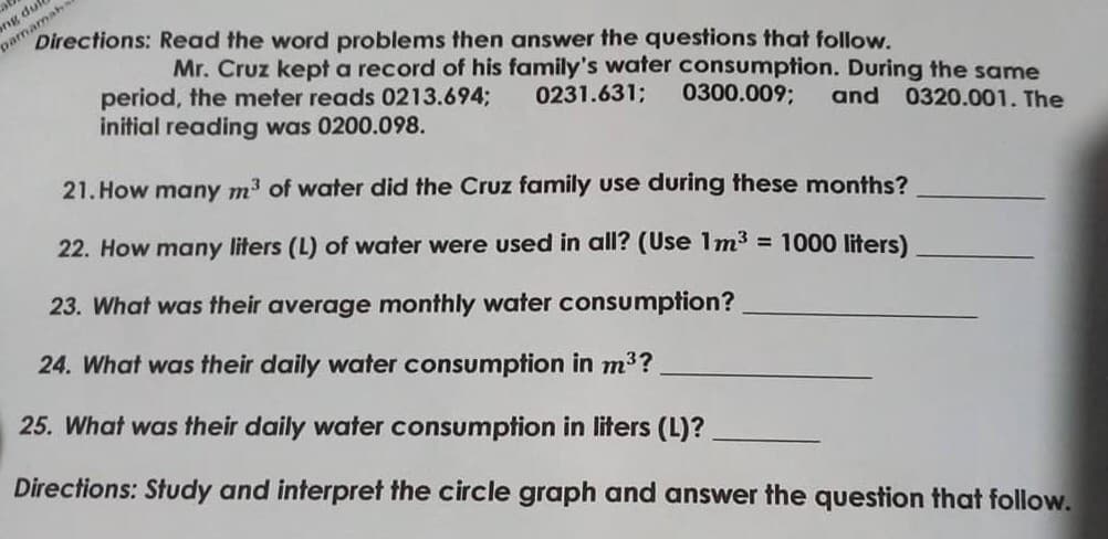 ge
ng dule
pamamaha
Directions: Read the word problems then answer the questions that follow.
Mr. Cruz kept a record of his family's water consumption. During the same
period, the meter reads 0213.694B
initial reading was 0200.098.
0231.631;
0300.009;
and 0320.001. The
21. How many m3 of water did the Cruz family use during these months?
22. How many liters (L) of water were used in all? (Use 1m3 = 1000 liters)
23. What was their average monthly water consumption?
24. What was their daily water consumption in m3?
25. What was their daily water consumption in liters (L)?
Directions: Study and interpret the circle graph and answer the question that follow.
