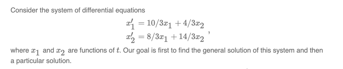 Consider the system of differential equations
x₁ = 10/3x₁ +4/3x2
x2 = 8/3x1 +14/3x2
9
where 1 and 2 are functions of t. Our goal is first to find the general solution of this system and then
a particular solution.