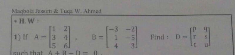 Maqbola Jassim & Tuqa W. Ahmed
*H. W:
1 21
1) If A = 3 4
B =
15
6
such that A+B-D=0
-3 -
1 -5
4 3.
Find: Dr
- F