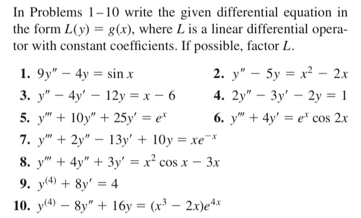 In Problems 1–10 write the given differential equation in
the form L(y) = g(x), where L is a linear differential opera-
tor with constant coefficients. If possible, factor L.
2. у" — 5у %3D х2 — 2х
4. 2y" - Зу' — 2у %3D 1
1. 9y" – 4y = sin x
3. у" — 4y' — 12y %3D х — 6
5. у" + 10у" + 25у' %3D е*
7. у" + 2у" — 13у' + 10у 3D хе *
8. y" + 4y" + 3y' = x² cos x
9. y(4) + 8y' = 4
-
-
6. y" + 4y' = e* cos 2x
-
3x
-
–
10. y(4) – 8y" + 16y = (x³ – 2x)e4*
|
