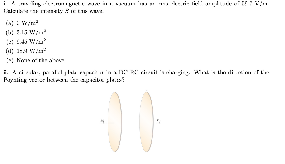 i. A traveling electromagnetic wave in a vacuum has an rms electric field amplitude of 59.7 V/m.
Calculate the intensity S of this wave.
(a) 0 W/m²
(b) 3.15 W/m²
(c) 9.45 W/m²
(d) 18.9 W/m²
(e) None of the above.
ii. A circular, parallel plate capacitor in a DC RC circuit is charging. What is the direction of the
Poynting vector between the capacitor plates?
I(t)
00
I(t)