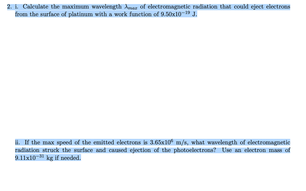 2. i. Calculate the maximum wavelength Amax of electromagnetic radiation that could eject electrons
from the surface of platinum with a work function of 9.50x10-¹⁹ J.
ii. If the max speed of the emitted electrons is 3.65x106 m/s, what wavelength of electromagnetic
radiation struck the surface and caused ejection of the photoelectrons? Use an electron mass of
9.11x10-31 kg if needed.