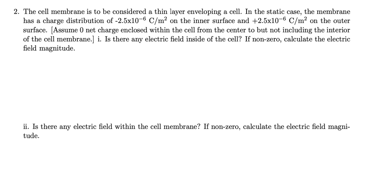 2. The cell membrane is to be considered a thin layer enveloping a cell. In the static case, the membrane
has a charge distribution of -2.5x10-6 C/m² on the inner surface and +2.5x10-6 C/m² on the outer
surface. [Assume 0 net charge enclosed within the cell from the center to but not including the interior
of the cell membrane.] i. Is there any electric field inside of the cell? If non-zero, calculate the electric
field magnitude.
ii. Is there any electric field within the cell membrane? If non-zero, calculate the electric field magni-
tude.