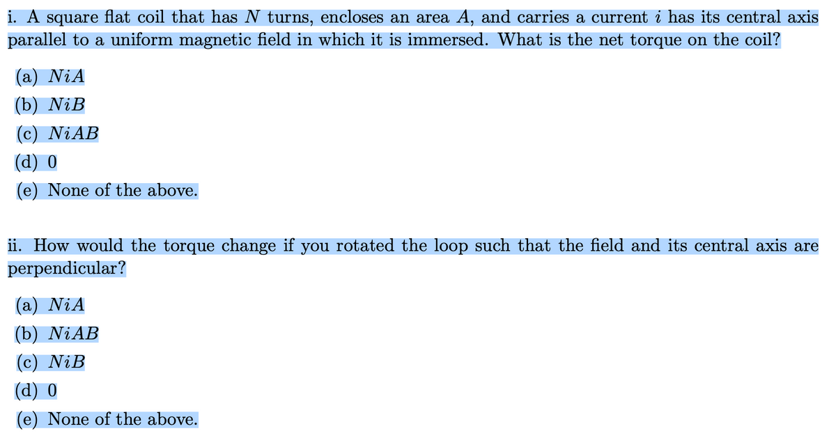 i. A square flat coil that has N turns, encloses an area A, and carries a current i has its central axis
parallel to a uniform magnetic field in which it is immersed. What is the net torque on the coil?
(a) Ni A
(b) NiB
(c) NiAB
(d) 0
(e) None of the above.
ii. How would the torque change if you rotated the loop such that the field and its central axis are
perpendicular?
(a) NiA
(b) NiAB
(c) NiB
(d) 0
(e) None of the above.