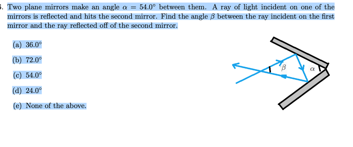 5. Two plane mirrors make an angle a = 54.0° between them. A ray of light incident on one of the
mirrors is reflected and hits the second mirror. Find the angle ß between the ray incident on the first
mirror and the ray reflected off of the second mirror.
(a) 36.0°
(b) 72.0°
α
(c) 54.0°
(d) 24.0°
(e) None of the above.