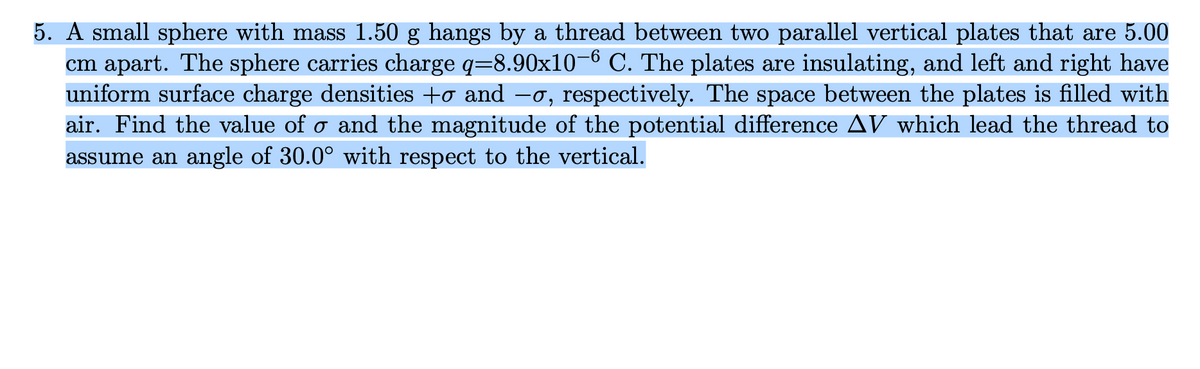 5. A small sphere with mass 1.50 g hangs by a thread between two parallel vertical plates that are 5.00
cm apart. The sphere carries charge q=8.90x10-6 C. The plates are insulating, and left and right have
uniform surface charge densities +σ and −σ, respectively. The space between the plates is filled with
air. Find the value of ♂ and the magnitude of the potential difference AV which lead the thread to
assume an angle of 30.0° with respect to the vertical.
