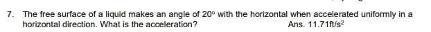 7. The free surface of a liquid makes an angle of 20° with the horizontal when accelerated uniformly in a
horizontal direction. What is the acceleration?
Ans. 11.71ft/s?
