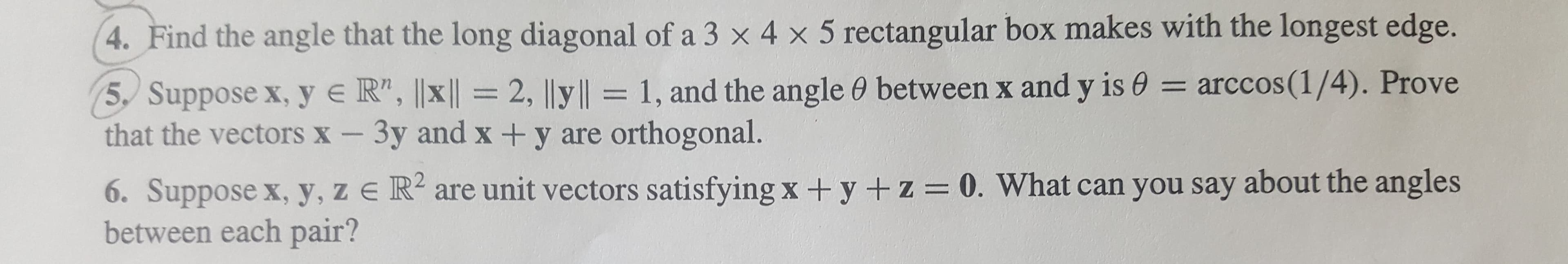 4. Find the angle that the long diagonal of a 3 x 4 x 5 rectangular box makes with the longest edge.
= arccos(1/4). Prove
5, Suppose x, y e R", ||x ||= 2, |ly||= 1, and the angle 0 between x and y is e
that the vectors X - 3y and x + y are orthogonal.
6. Suppose x, y, z e R are unit vectors satisfying x + y + z = 0. What can you say about the angles
between each pair?
