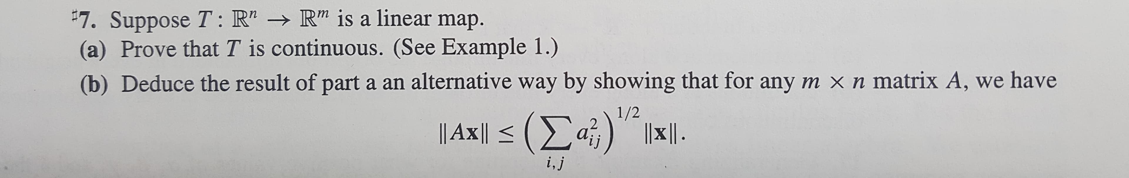 "7. Suppose T: R" -R" is a linear map.
(a) Prove that T is continuous. (See Example 1.)
(b) Deduce the result of part a an alternative way by showing that for any m x n matrix A, we have
1/2
2
| Axl<(Σ a
i,j

