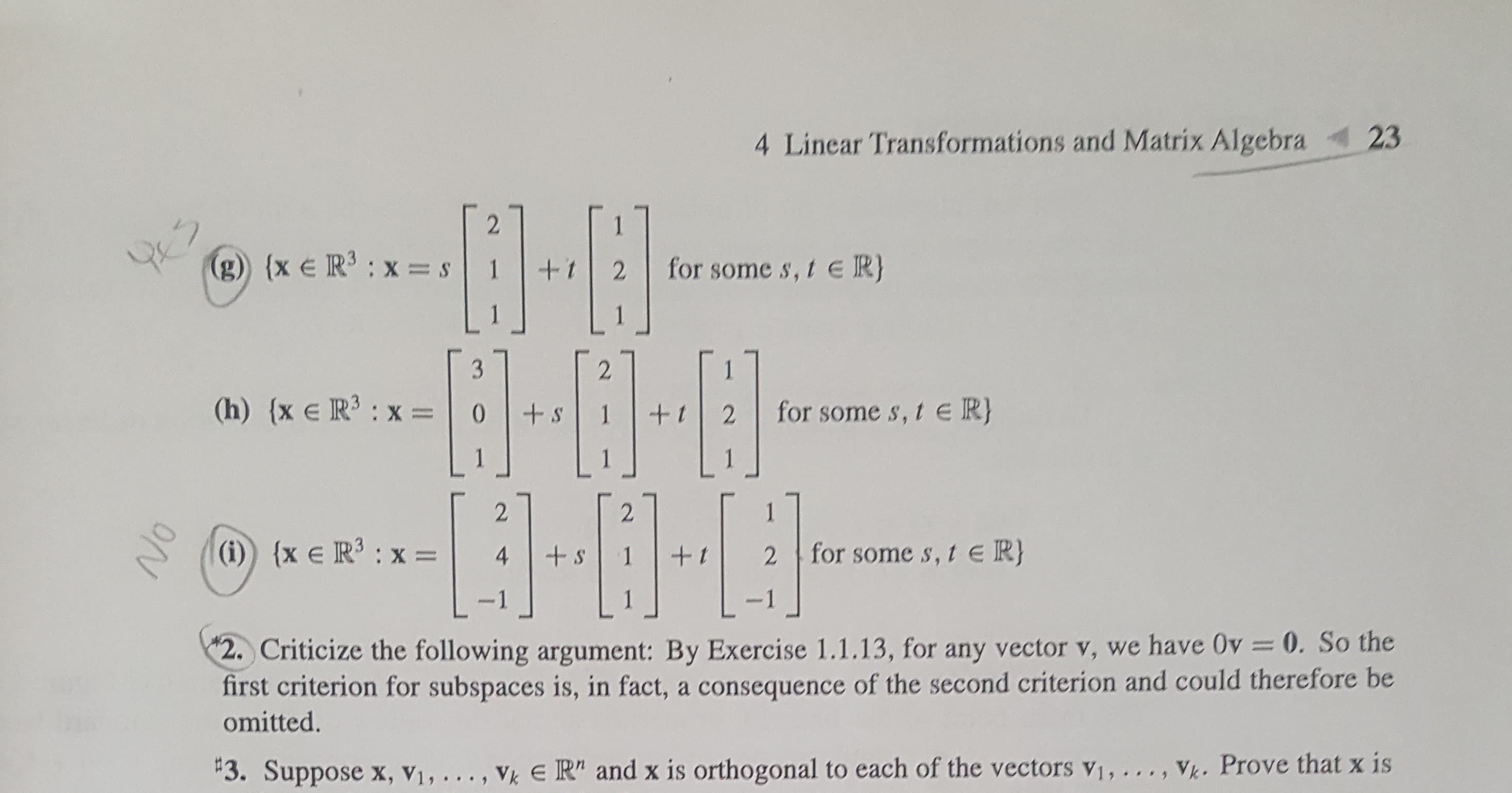 23
Linear Transformations and Matrix Algebra
2
(g) (x e R : x =s
for some s, te R}
1
+t
2
3
2
(h) (x e R3 x=
LJ
for some s,te R}
+S
0
t
2
1
2
2
1
(i) {xe R3
for some s, t e R}
+s
:X =
4
+1
2
1
-1
-1
2 Criticize the following argument: By Exercise 1.1.13, for any vector v, we have Ov 0. So the
first criterion for subspaces is, in fact, a consequence of the second criterion and could therefore be
omitted.
#3. Suppose x, V1,.
Vk E R" and x is orthogonal to each of the vectors v1, ... , Vk. Prove that x is
NO
