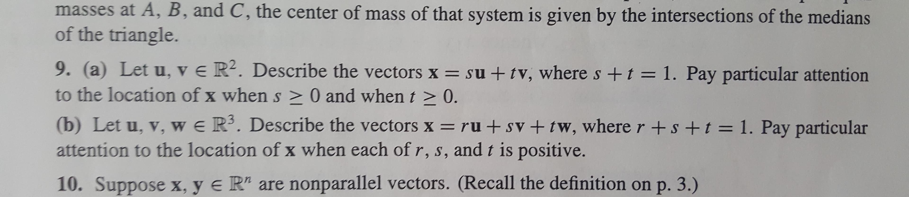 masses at A, B, and C, the center of mass of that system is given by the intersections of the medians
of the triangle.
9. (a) Let u, v e R2. Describe the vectors x su + tv, where s +t = 1. Pay particular attention
to the location of x when s > 0 and whent > 0.
(b) Let u, v, w e Ri. Describe the vectors x ru +sV + tw, wherer+s +t = 1. Pay particular
attention to the location of x when each of r, s, and t is positive.
10. Suppose x, y e R" are nonparallel vectors. (Recall the definition on p. 3.)
