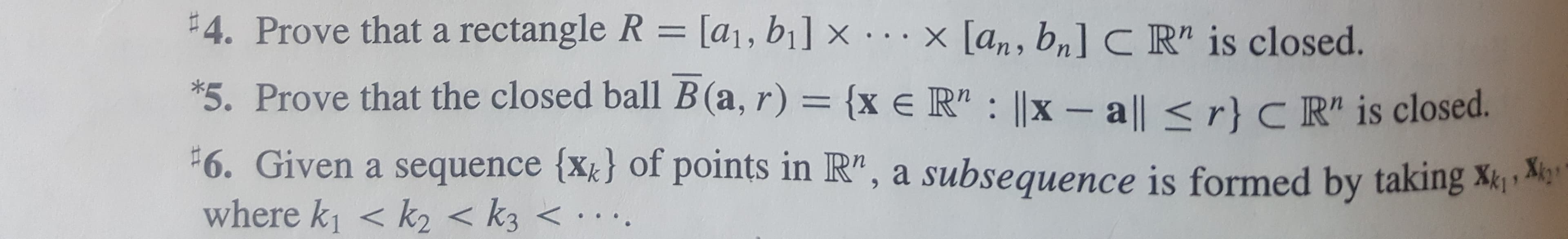 #4. Prove thata rectangle R = [a1, bil x ...x [an, bn] C R" is closed.
*5. Prove that the closed ball B (a, r)
{x e R" : ||x - a|| < r} C R" is closed.
F6. Given a sequence {xk} of points in R", a subsequence is formed by taking
where k1 < k2 <k3
