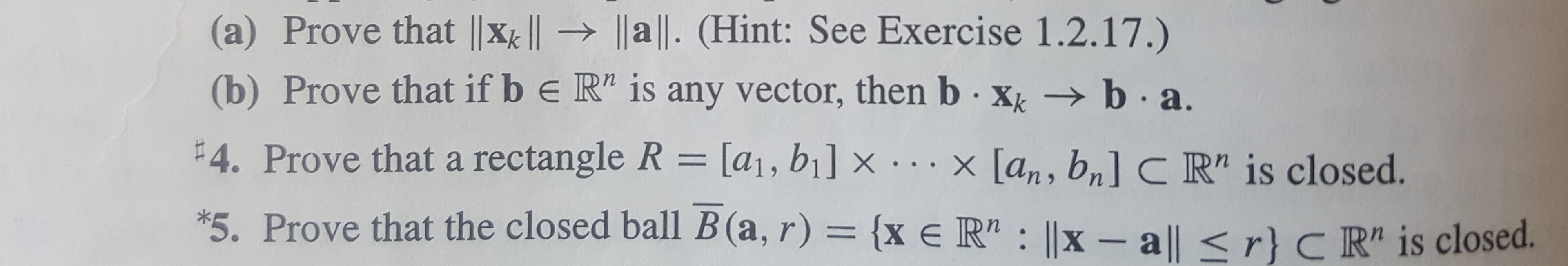 (a) Prove that |x | a ll. (Hint: See Exercise 1.2.17.)
(b) Prove that if b e R" is any vector, then b xk b a
#4. Prove thata rectangle R = [a1, bi] x ...x [an, bn] C R" is closed.
*5. Prove that the closed ball B (a, r) = {x e R" ||x - a|| < r} C R" is closed.
