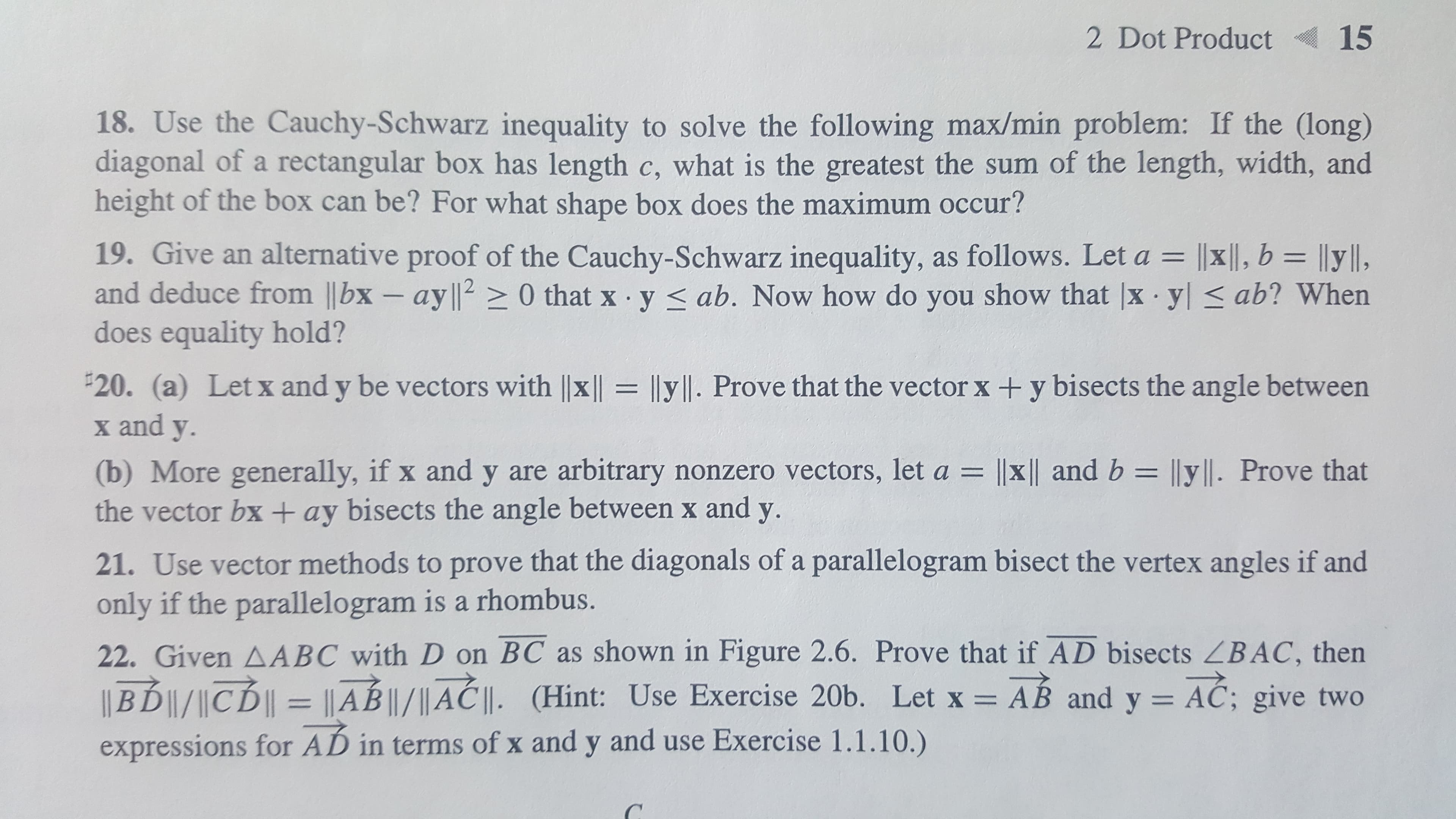 2 Dot Product
15
18. Use the Cauchy-Schwarz inequality to solve the following max/min problem: If the (long)
diagonal of a rectangular box has length c, what is the greatest the sum of the length, width, and
height of the box can be? For what shape box does the maximum occur?
19. Give an alternative proof of the Cauchy-Schwarz inequality, as follows. Let a = |x||, b = ||y||,
and deduce from ||bx - ay l|20 that x y ab. Now how do you show that |x yl ab? When
does equality hold?
20. (a) Letx and y be vectors with ||x || = lly|l. Prove that the vector x + y bisects the angle between
x and y
||x || and b = ||y||. Prove that
(b) More generally, if x and y are arbitrary nonzero vectors, let a
the vector bx + ay bisects the angle between x and y.
21. Use vector methods to prove that the diagonals of a parallelogram bisect the vertex angles if and
only if the parallelogram is a rhombus.
22. Given AABC with D on BC as shown in Figure 2.6. Prove that if AD bisects ZBAC, then
BD|/CD|
||AB ||/|| A || . (Hint: Use Exercise 20b. Let x = AB and y = AC; give two
expressions for AD in terms of x and y and use Exercise 1.1.10.)
