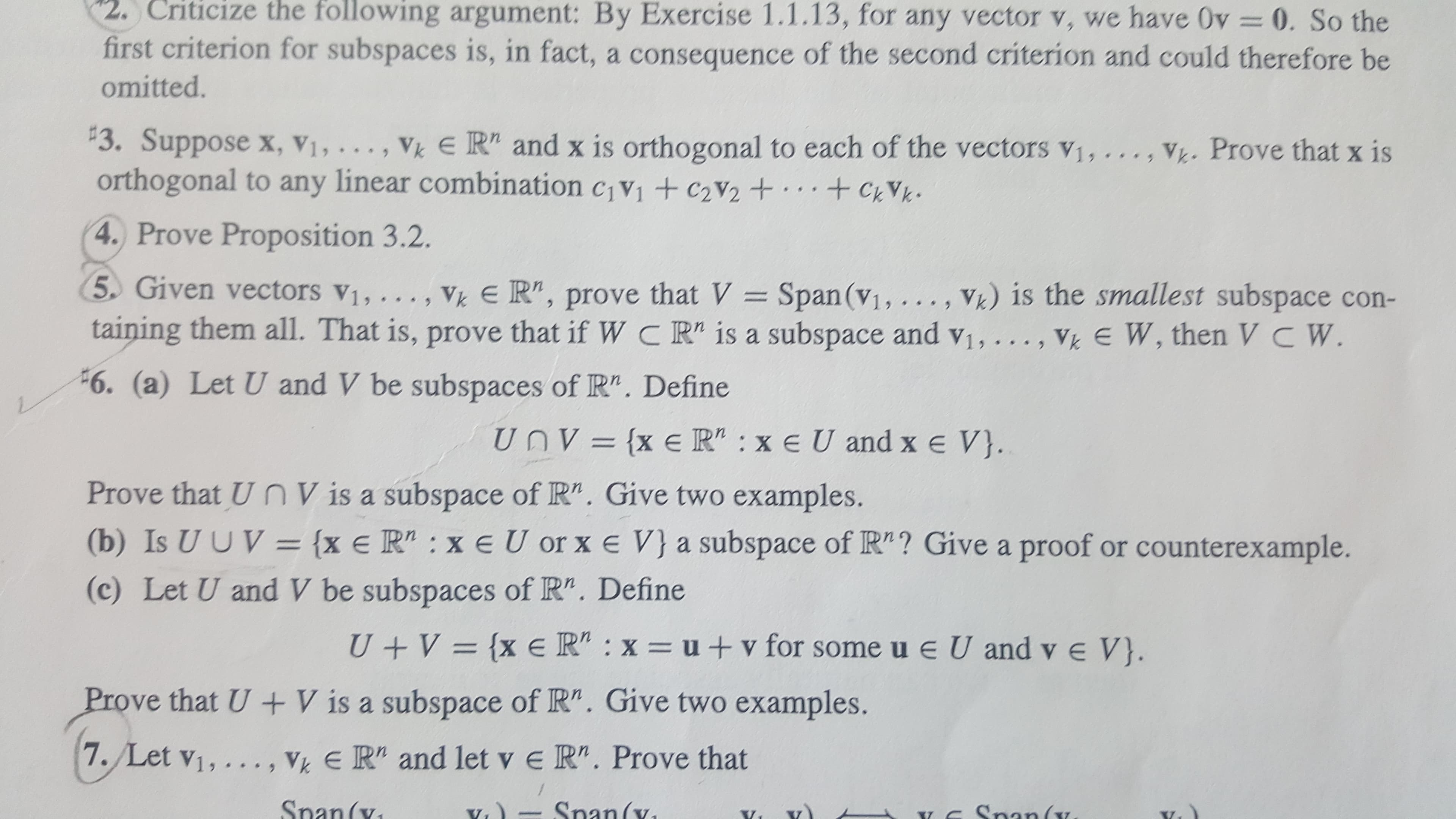 2. Criticize the following argument: By Exercise 1.1.13, for any vector v, we have Ov 0. So the
first criterion for subspaces is, in fact, a consequence of the second criterion and could therefore be
omitted.
3. Suppose x, Vi, . .,
orthogonal to any linear combination civi +C2V2 +.+
Vk E R" and x is orthogonal to each of the vectors v1,..
Vh. Prove that x is
,
CVk
s *
4. Prove Proposition 3.2.
5 Given vectors v1, ..
V) is the smallest subspace con-
Vk E R", prove that V = Span (v1, ..
taining them all. That is, prove that if W C R" is a subspace and vi, ..., Vk E W, then VC W
>
.
6. (a) Let U and V be subspaces of R". Define
UnV={x e R" : xe U and x e V}.
Prove that U nVis a subspace of R". Give two examples.
(b) Is U UV= {x e R" : x eU or x e V}a subspace of R"? Give a proof or counterexample.
(c) Let U and V be subspaces of R". Define
{x eR" : x = u + v for some u e U and v e V}.
U V
Prove that U + V is a subspace of R". Give two examples.
VkER" and let v e R". Prove that
7. Let v1, ... ,
Snan(v
Snan(v
(x
Sna
Y
