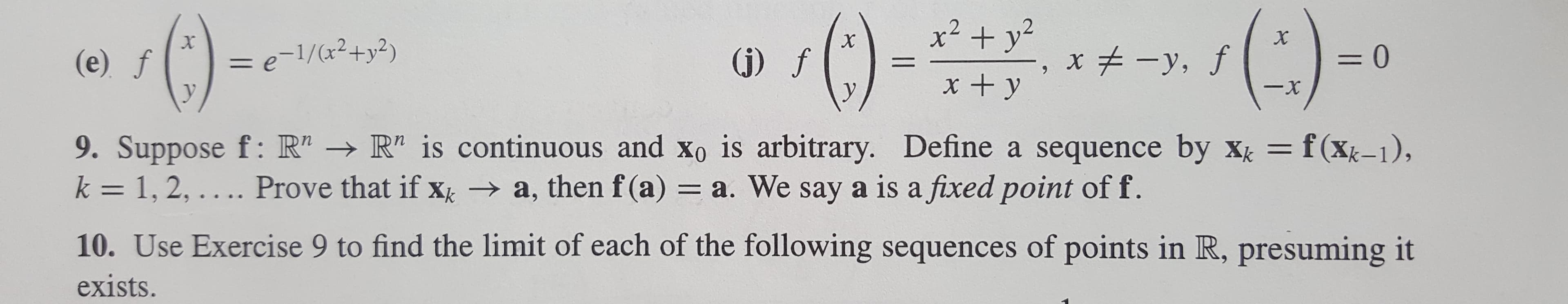 x2 +y
x
, f
X
= e-1/(x2+y2)
= 0
(j) f
(e) f
1
x + y
-x
y
9. Suppose f: R" R" is continuous and Xo is arbitrary. Define a sequence by xk f(Xk-1),
k 1, 2,.... Prove that if x a, then f (a) = a. We say a is a fixed point of f.
10. Use Exercise 9 to find the limit of each of the following sequences of points in R, presuming it
exists.
