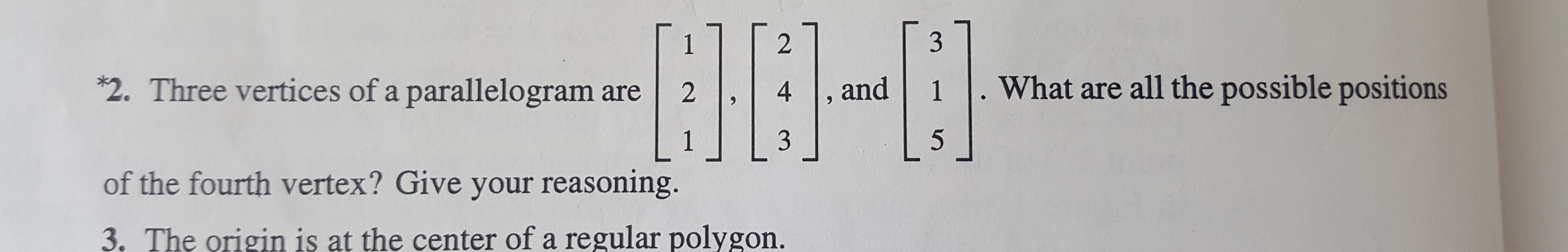 3
2
1
What are all the possible positions
*2. Three vertices of a parallelogram are
1
4
and
2
9
L:
5
3
1
of the fourth vertex? Give your reasoning.
3. The origin is at the center of a regular polygon.
