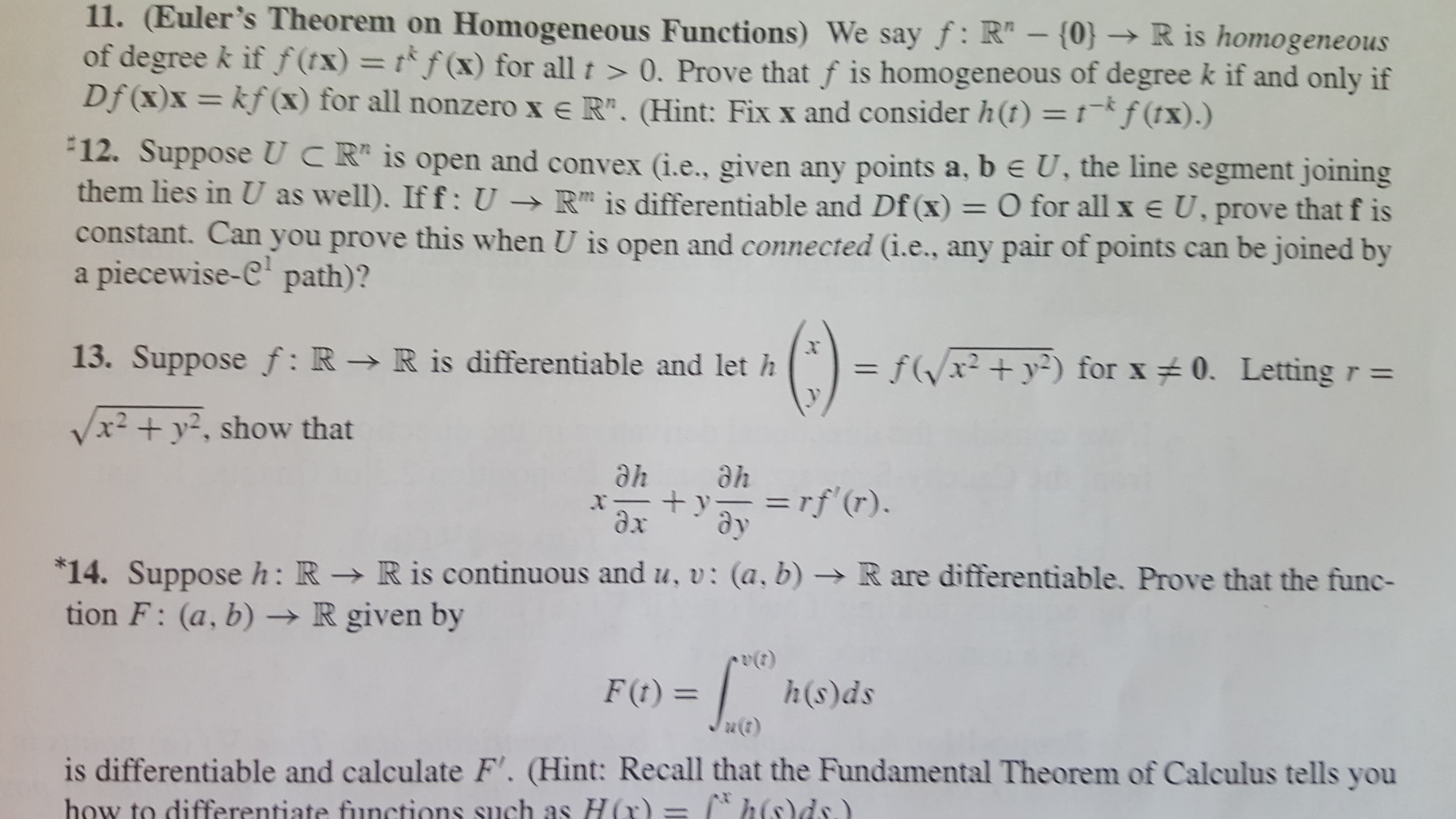 11. (Euler's Theorem on Homogeneous Functions) We say f: R"- {0} R is homogeneous
of degree k if f(tx) = tf(x) for all t >0. Prove that f is homogeneous of degree k if and only if
Df (x)x= kf(x) for all nonzero x e R". (Hint: Fix x and consider h(t) = 1-*f (tx) .)
12. Suppose UCR is open and convex (i.e., given any points a, b e U, the line segment joining
them lies in U as well). If f: U -R is differentiable and Df (x) = O for all x e U, prove that f is
constant. Can you prove this when U is open and connected (i.e., any pair of points can be joined by
piecewise-C path)?
a
13. Suppose f: R > R is differentiable and let h
fxy2) for x 0. Letting r =
/x2 +y2, show that
ahe
he
=rf(r).
x
dx
14. Suppose h: R - R is continuous and u, v: (a, b)
tion F: (a, b) -R given by
R are differentiable. Prove that the func-
h(s)ds
F(t)=
is differentiable and calculate F'. (Hint: Recall that the Fundamental Theorem of Calculus tells you
how to differentiate functions such as H (r) =
2

