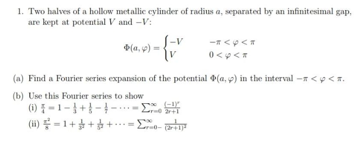 1. Two halves of a hollow metallic cylinder of radius a, separated by an infinitesimal gap,
are kept at potential V and -V:
S-v
Ф(а, 9) %3
0 < 9 < T
(a) Find a Fourier series expansion of the potential (a, p) in the interval -7 <p < n.
(b) Use this Fourier series to show
(6) 를 =D 1-3+1--.
(ii) 끓3D 1+ + +
T%3D0 2r+1
...-
Lr=0- (2r+1)²
