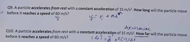 Q9. A particle accelerates from rest with a constant acceleration of 15 m/s?. How long will the particle move
o before it reaches a speed of 60 m/s?
+ at
Q10. A particle accelerates from rest with a constant acceleration of 15 m/s?. How far will the particle move
before it reaches a speed of 60 m/s?
