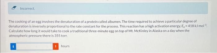 Incorrect.
The cooking of an egg involves the denaturation of a protein called albumen. The time required to achieve a particular degree of
denaturation is inversely proportional to the rate constant for the process. This reaction has a high activation energy, E, = 418 kJ mol¹
Calculate how long it would take to cook a traditional three-minute egg on top of Mt. McKinley in Alaska on a day when the
atmospheric pressure there is 355 torr.
hours