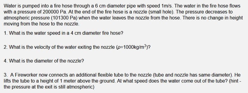 Water is pumped into a fire hose through a 6 cm diameter pipe with speed 1m/s. The water in the fire hose flows
with a pressure of 200000 Pa. At the end of the fire hose is a nozzle (small hole). The pressure decreases to
atmospheric pressure (101300 Pa) when the water leaves the nozzle from the hose. There is no change in height
moving from the hose to the nozzle.
1. What is the water speed in a 4 cm diameter fire hose?
2. What is the velocity of the water exiting the nozzle (p-1000kg/m')?
4. What is the diameter of the nozzle?
3. A Fireworker now connects an additional flexible tube to the nozzle (tube and nozzle has same diameter). He
lifts the tube to a height of 1 meter above the ground. At what speed does the water come out of the tube? (hint -
the pressure at the exit is still atmospheric)
