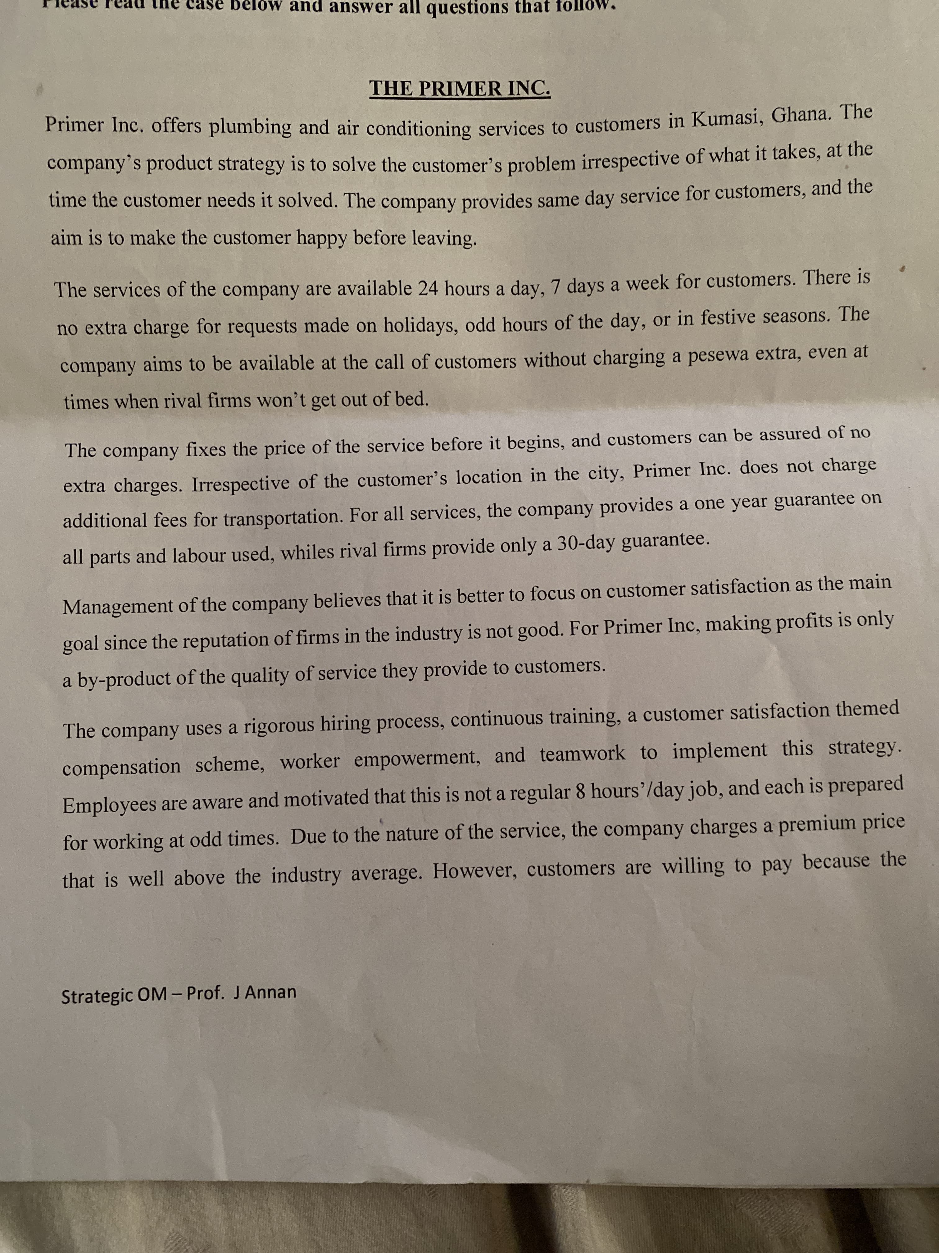 THE PRIMER INC.
Primer Inc. offers plumbing and air conditioning services to customers in Kumasi, Ghana. The
company's product strategy is to solve the customer's problem irrespective of what it takes, at the
time the customer needs it solved. The company provides same day service for customers, and the
aim is to make the customer happy before leaving.
