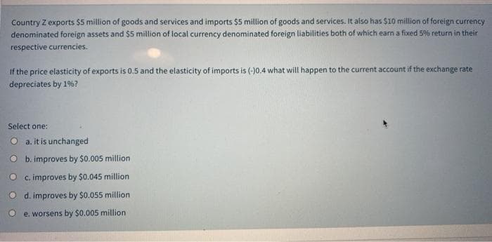 Country Z exports $5 million of goods and services and imports $5 million of goods and services. It also has $10 million of foreign currency
denominated foreign assets and $5 million of local currency denominated foreign liabilities both of which earn a fixed 5% return in their
respective currencies.
If the price elasticity of exports is 0.5 and the elasticity of imports is (-)0.4 what will happen to the current account if the exchange rate
depreciates by 1%?
Select one:
O a.itis unchanged
O b. improves by $0.005 million
O c. improves by $0.045 million
O d. improves by $0.055 million
e. worsens by $0.005 million
