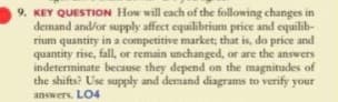 9. KEY QUESTION How will each of the following changes in
demand and/or supply affect equilibrium price and equilib-
rium quantity in a competitive market; that is, do price and
quantity rise, fall, or remain unchanged, or are the answers
indeterminate because they depend on the magnitudes of
the shifts? Use supply and demand diagrams to verify your
answers. LO4

