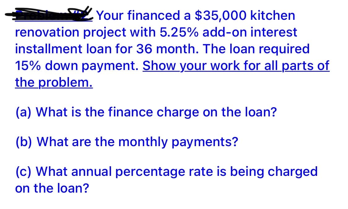 Your financed a $35,000 kitchen
renovation project with 5.25% add-on interest
installment loan for 36 month. The loan required
15% down payment. Show your work for all parts of
the problem.
(a) What is the finance charge on the loan?
(b) What are the monthly payments?
(c) What annual percentage rate is being charged
on the loan?
